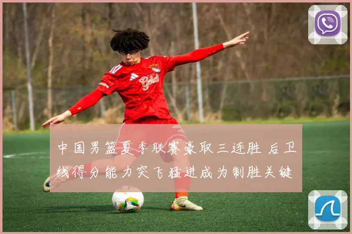 中国男篮夏季联赛豪取三连胜 后卫线得分能力突飞猛进成为制胜关键