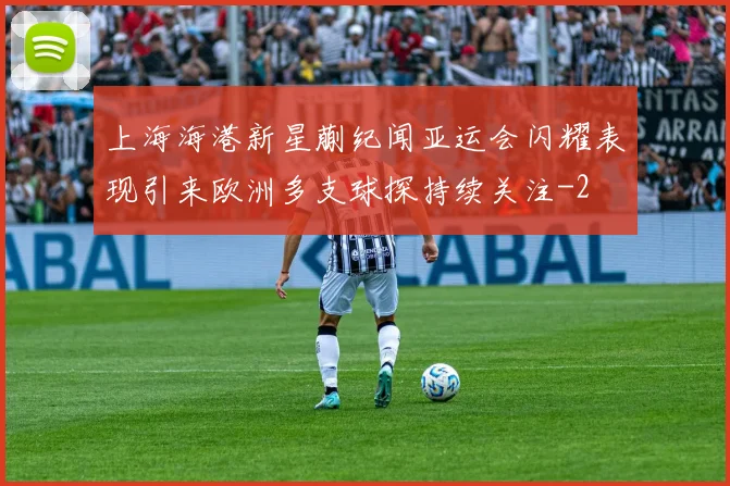 上海海港新星蒯纪闻亚运会闪耀表现引来欧洲多支球探持续关注