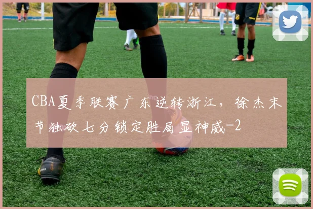 CBA夏季联赛广东逆转浙江，徐杰末节独砍七分锁定胜局显神威