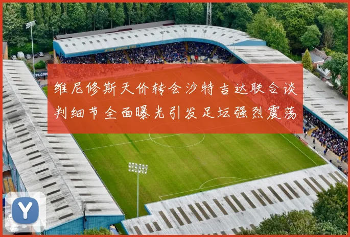 维尼修斯天价转会沙特吉达联合谈判细节全面曝光引发足坛强烈震荡