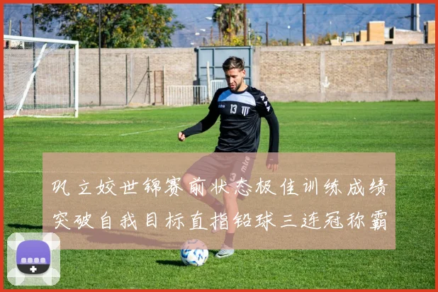 巩立姣世锦赛前状态极佳训练成绩突破自我目标直指铅球三连冠称霸