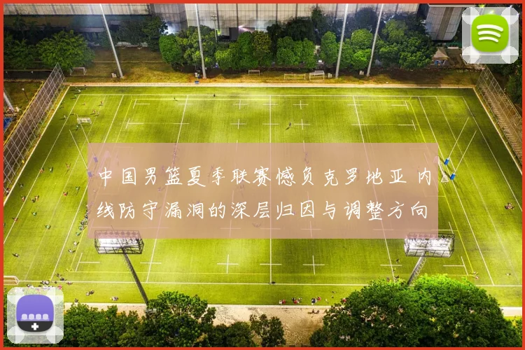 中国男篮夏季联赛憾负克罗地亚 内线防守漏洞的深层归因与调整方向
