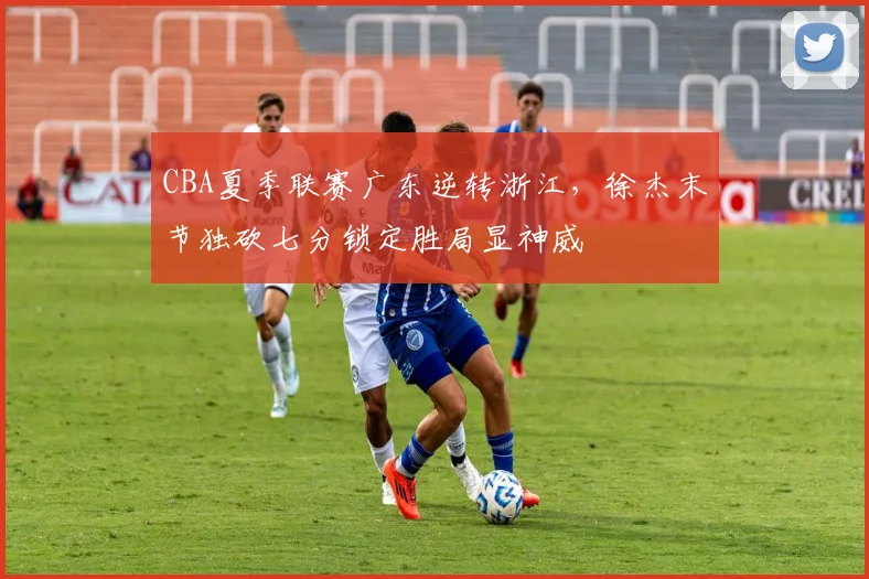 CBA夏季联赛广东逆转浙江，徐杰末节独砍七分锁定胜局显神威