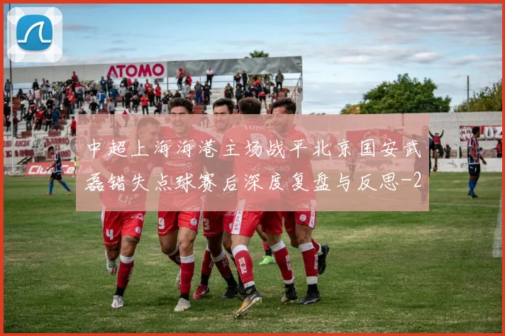 中超上海海港主场战平北京国安武磊错失点球赛后深度复盘与反思