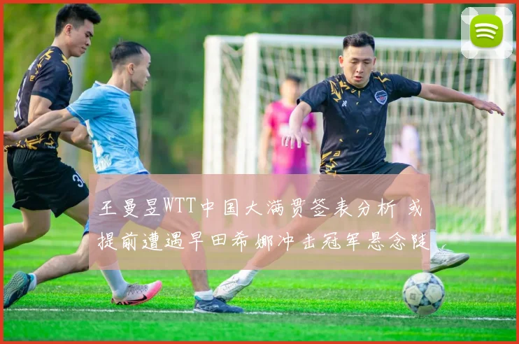 王曼昱WTT中国大满贯签表分析 或提前遭遇早田希娜冲击冠军悬念陡增