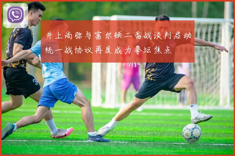 井上尚弥与富尔顿二番战谈判启动统一战协议再度成为拳坛焦点