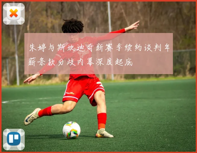 朱婷与斯坎迪奇新赛季续约谈判年薪条款分歧内幕深度起底
