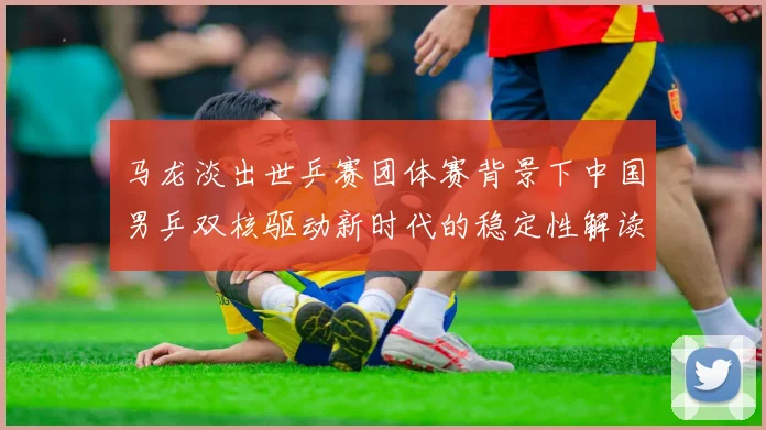 马龙淡出世乒赛团体赛背景下中国男乒双核驱动新时代的稳定性解读