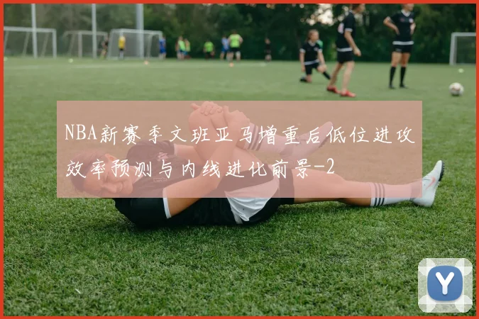 NBA新赛季文班亚马增重后低位进攻效率预测与内线进化前景