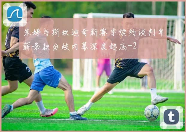 朱婷与斯坎迪奇新赛季续约谈判年薪条款分歧内幕深度起底