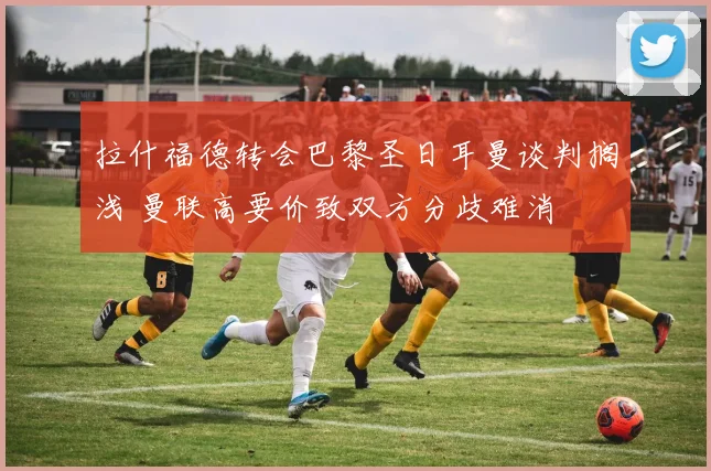 拉什福德转会巴黎圣日耳曼谈判搁浅 曼联高要价致双方分歧难消