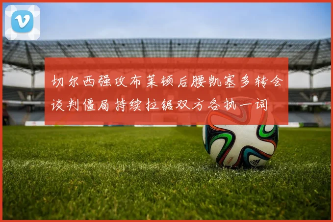 切尔西强攻布莱顿后腰凯塞多转会谈判僵局持续拉锯双方各执一词