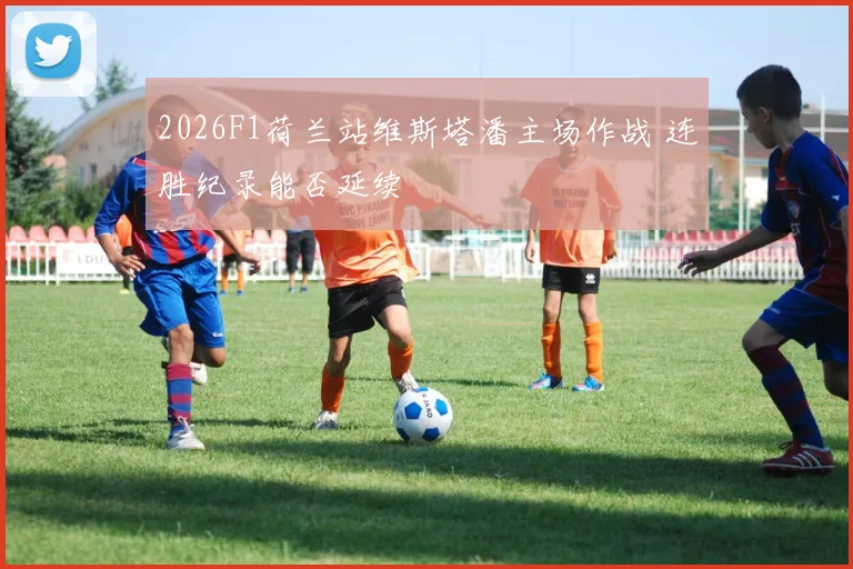 2026F1荷兰站维斯塔潘主场作战 连胜纪录能否延续