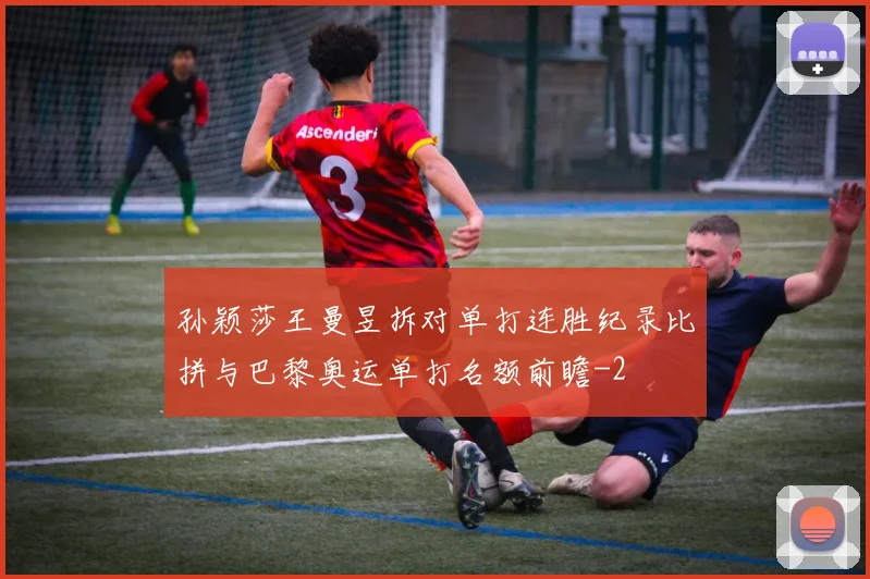 孙颖莎王曼昱拆对单打连胜纪录比拼与巴黎奥运单打名额前瞻