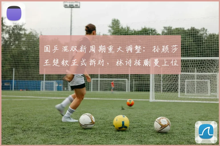 国乒混双新周期重大调整：孙颖莎王楚钦正式拆对，林诗栋蒯曼上位挑起大梁