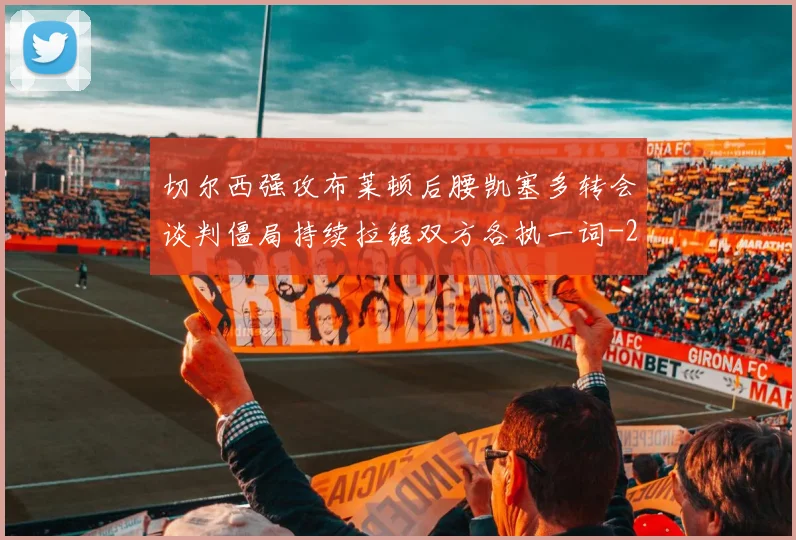 切尔西强攻布莱顿后腰凯塞多转会谈判僵局持续拉锯双方各执一词