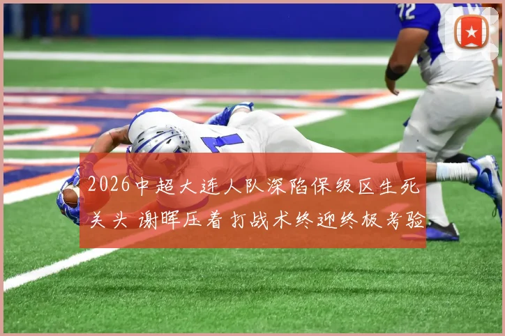 2026中超大连人队深陷保级区生死关头 谢晖压着打战术终迎终极考验