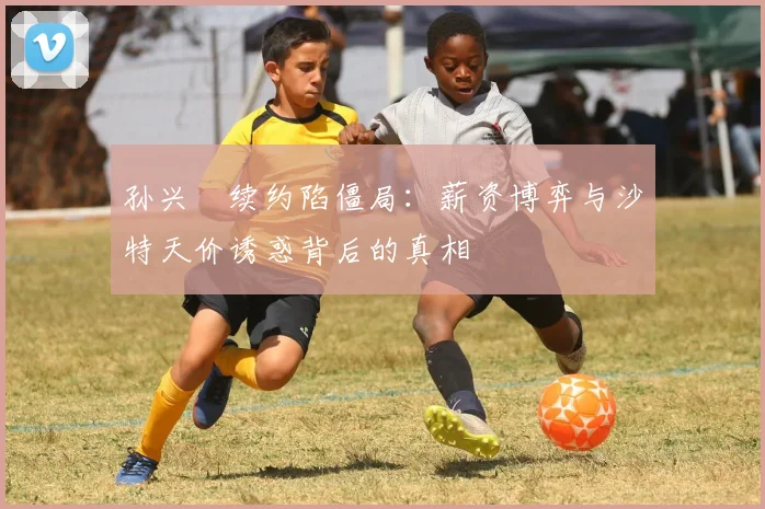 孙兴慜续约陷僵局：薪资博弈与沙特天价诱惑背后的真相