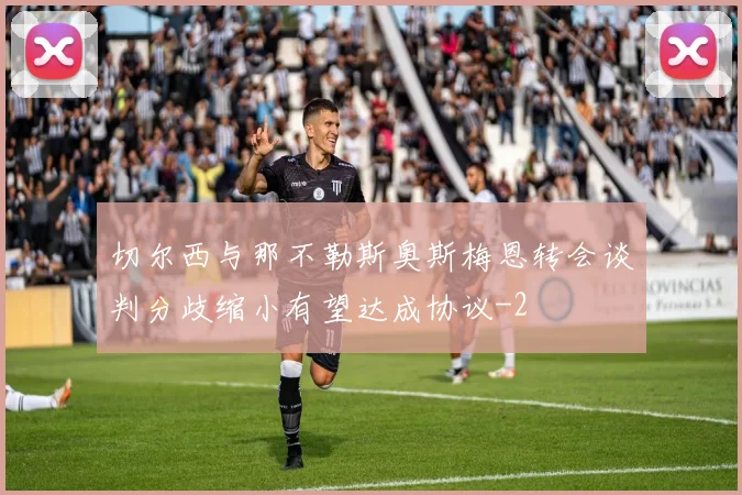 切尔西与那不勒斯奥斯梅恩转会谈判分歧缩小有望达成协议