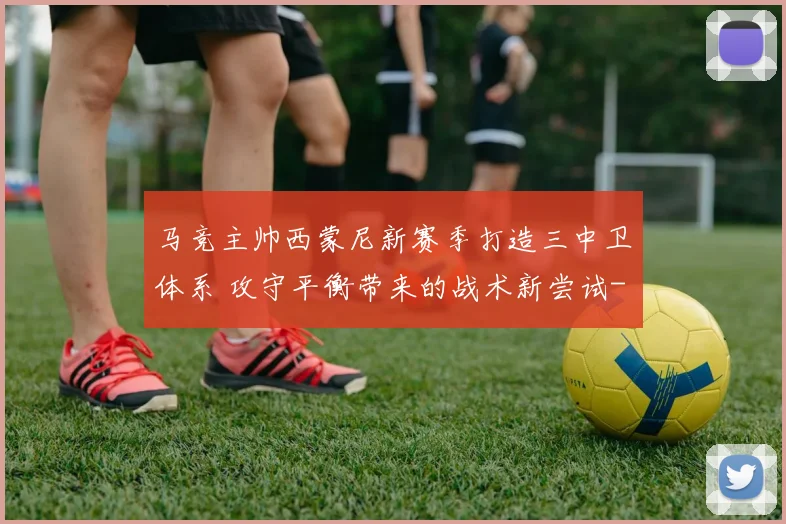 马竞主帅西蒙尼新赛季打造三中卫体系 攻守平衡带来的战术新尝试