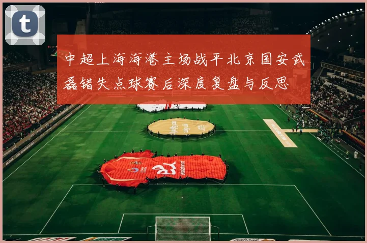 中超上海海港主场战平北京国安武磊错失点球赛后深度复盘与反思