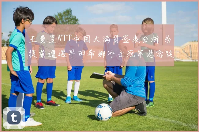 王曼昱WTT中国大满贯签表分析 或提前遭遇早田希娜冲击冠军悬念陡增