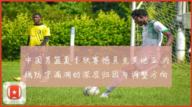 中国男篮夏季联赛憾负克罗地亚 内线防守漏洞的深层归因与调整方向