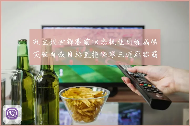 巩立姣世锦赛前状态极佳训练成绩突破自我目标直指铅球三连冠称霸
