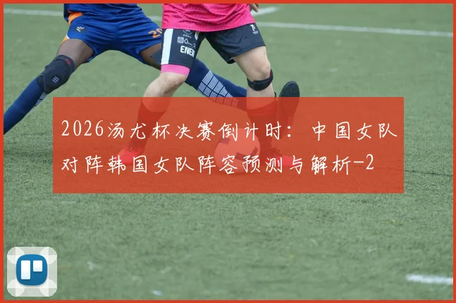 2026汤尤杯决赛倒计时：中国女队对阵韩国女队阵容预测与解析