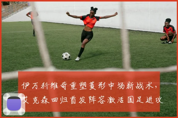 伊万科维奇重塑菱形中场新战术，艾克森回归首发阵容激活国足进攻潜力