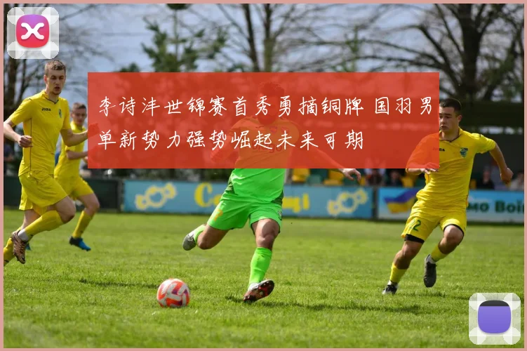 李诗沣世锦赛首秀勇摘铜牌 国羽男单新势力强势崛起未来可期