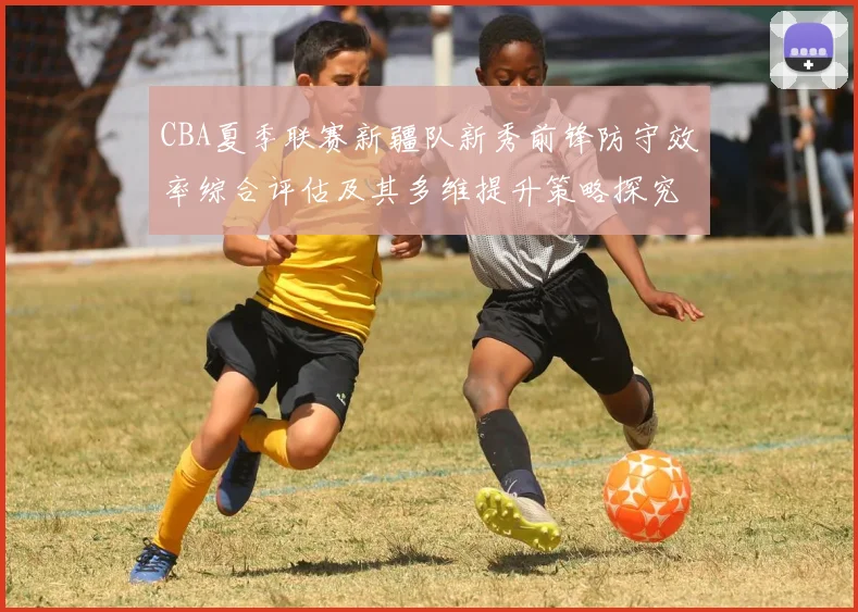 CBA夏季联赛新疆队新秀前锋防守效率综合评估及其多维提升策略探究