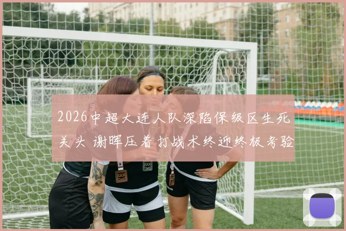2026中超大连人队深陷保级区生死关头 谢晖压着打战术终迎终极考验