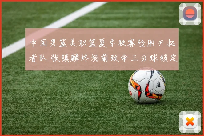 中国男篮美职篮夏季联赛险胜开拓者队 张镇麟终场前致命三分球锁定胜局