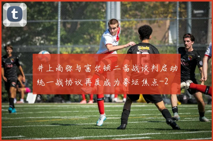 井上尚弥与富尔顿二番战谈判启动统一战协议再度成为拳坛焦点