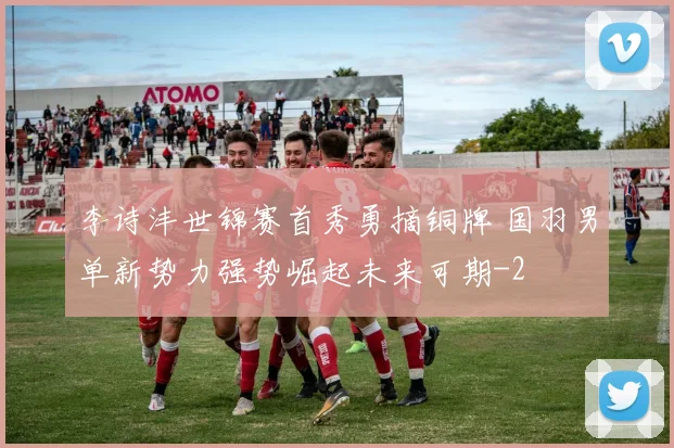 李诗沣世锦赛首秀勇摘铜牌 国羽男单新势力强势崛起未来可期