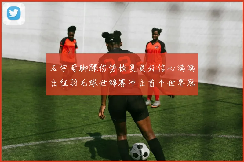 石宇奇脚踝伤势恢复良好信心满满出征羽毛球世锦赛冲击首个世界冠军