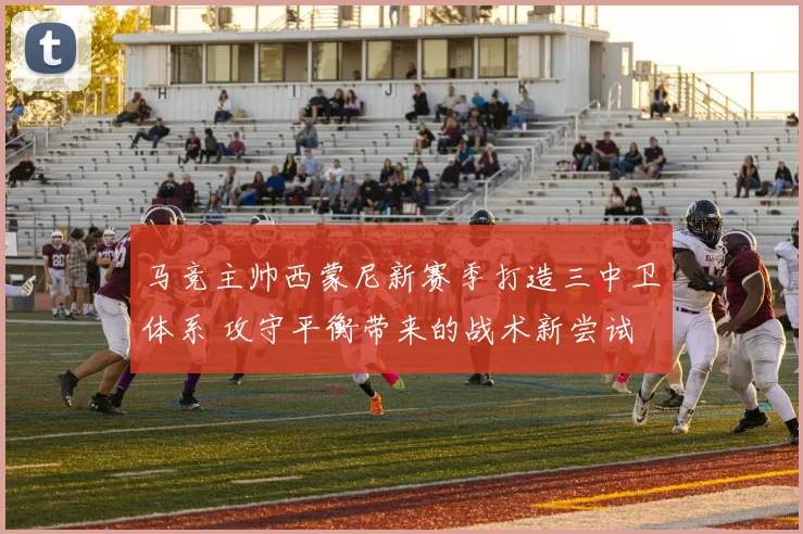 马竞主帅西蒙尼新赛季打造三中卫体系 攻守平衡带来的战术新尝试