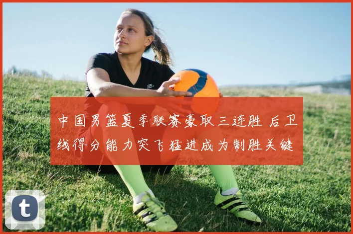 中国男篮夏季联赛豪取三连胜 后卫线得分能力突飞猛进成为制胜关键