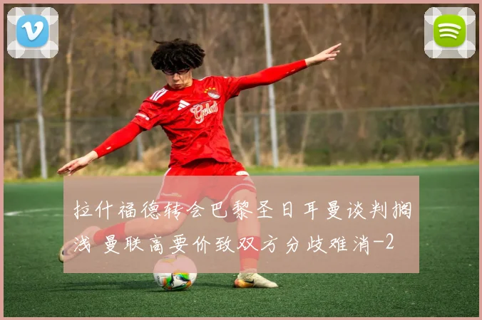 拉什福德转会巴黎圣日耳曼谈判搁浅 曼联高要价致双方分歧难消