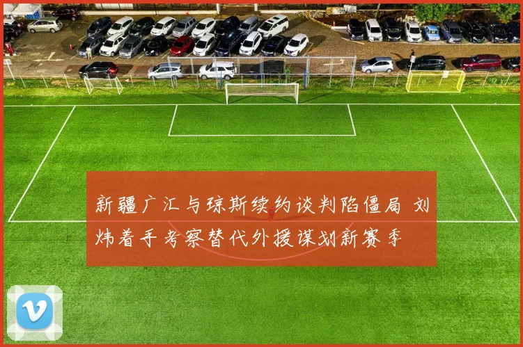 新疆广汇与琼斯续约谈判陷僵局 刘炜着手考察替代外援谋划新赛季