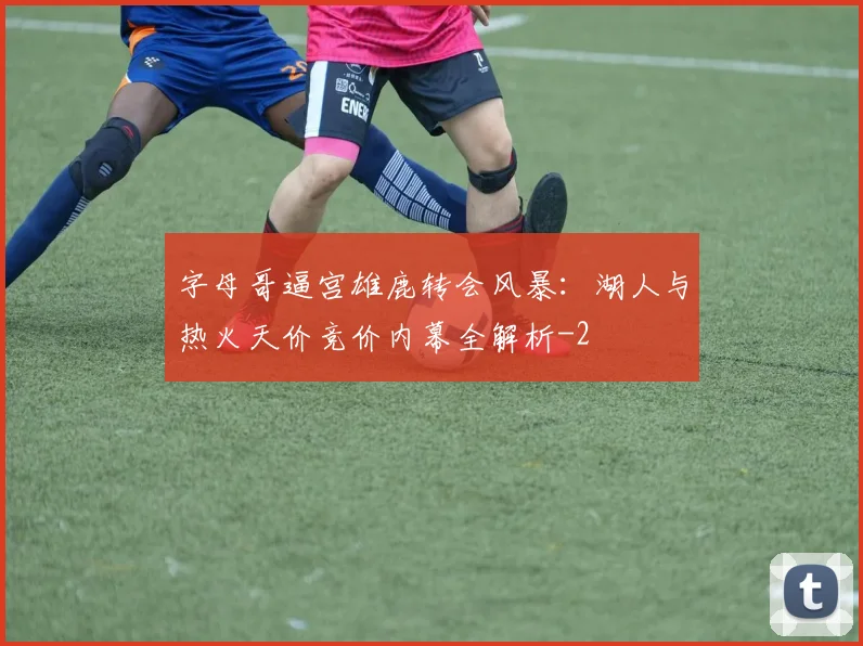 字母哥逼宫雄鹿转会风暴：湖人与热火天价竞价内幕全解析