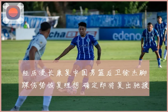 经历漫长康复中国男篮后卫徐杰脚踝伤势恢复理想 确定即将复出驰援球队
