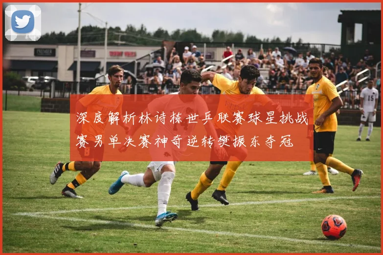 深度解析林诗栋世乒联赛球星挑战赛男单决赛神奇逆转樊振东夺冠