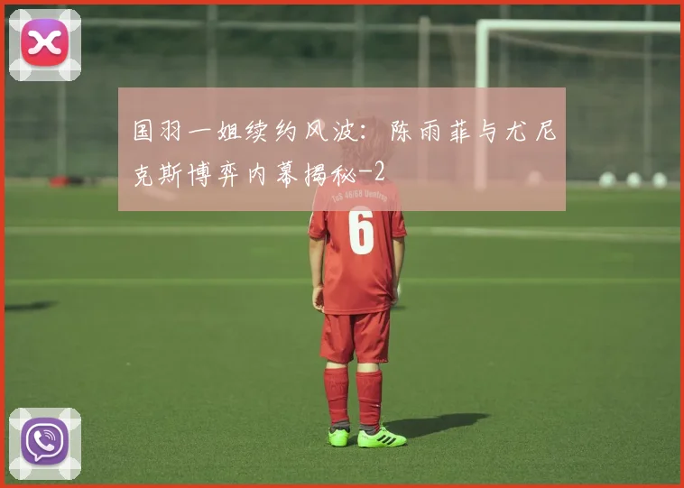 国羽一姐续约风波：陈雨菲与尤尼克斯博弈内幕揭秘