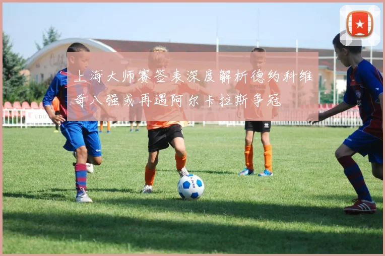 上海大师赛签表深度解析德约科维奇八强或再遇阿尔卡拉斯争冠