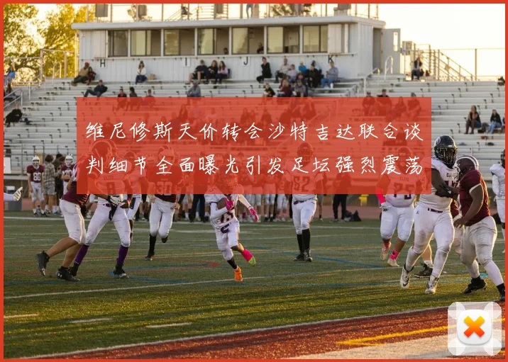 维尼修斯天价转会沙特吉达联合谈判细节全面曝光引发足坛强烈震荡