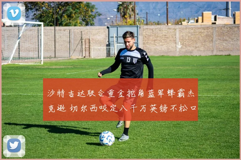 沙特吉达联合重金挖角蓝军锋霸杰克逊 切尔西咬定八千万英镑不松口