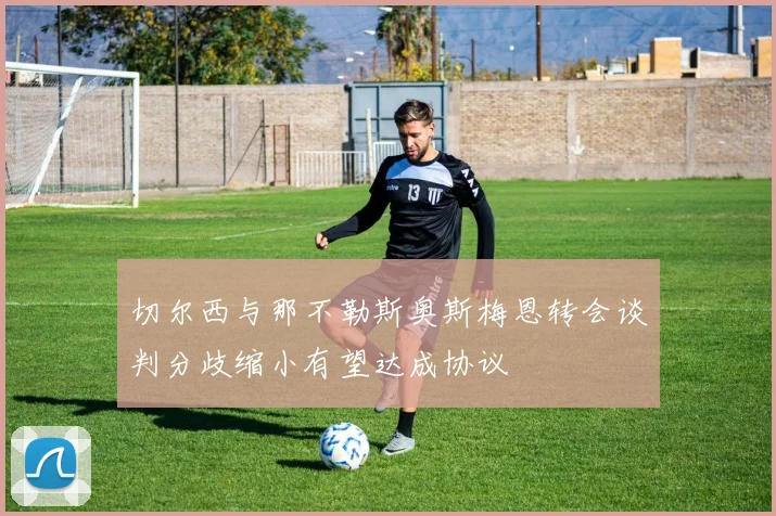 切尔西与那不勒斯奥斯梅恩转会谈判分歧缩小有望达成协议
