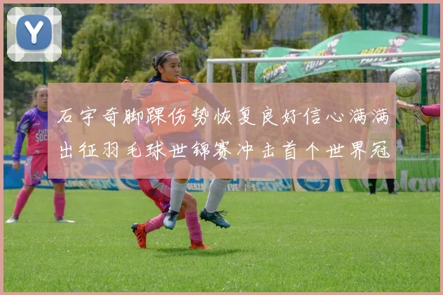 石宇奇脚踝伤势恢复良好信心满满出征羽毛球世锦赛冲击首个世界冠军